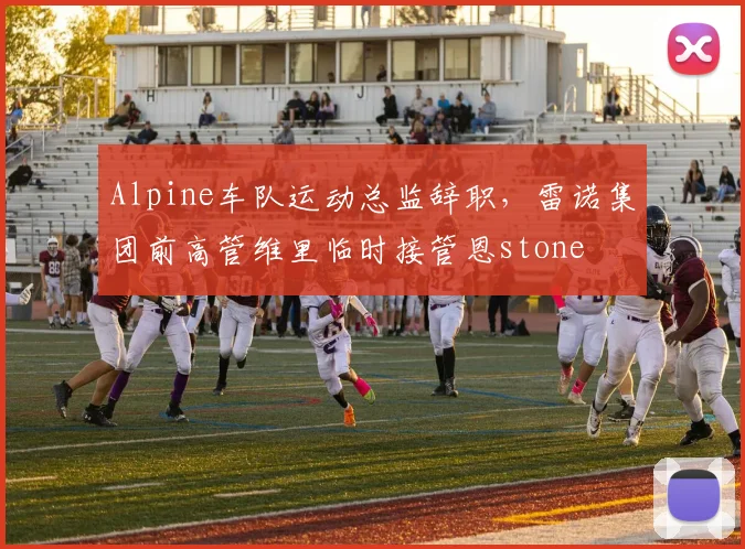 Alpine车队运动总监辞职，雷诺集团前高管维里临时接管恩stone