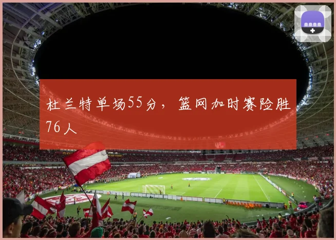 杜兰特单场55分,篮网加时赛险胜76人